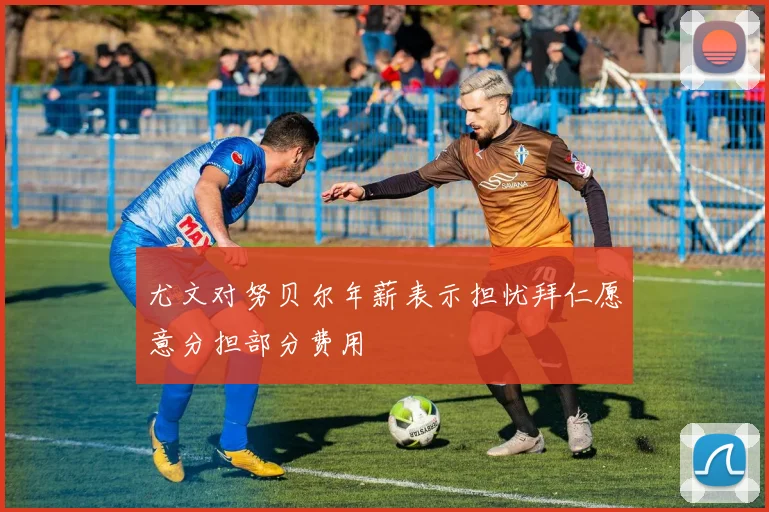 尤文对努贝尔年薪表示担忧拜仁愿意分担部分费用