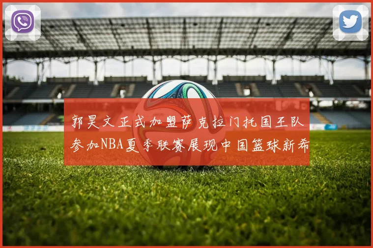 郭昊文正式加盟萨克拉门托国王队参加NBA夏季联赛展现中国篮球新希望