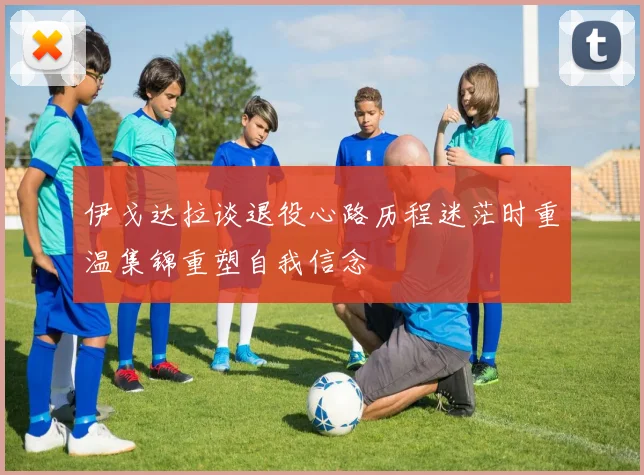 伊戈达拉谈退役心路历程迷茫时重温集锦重塑自我信念