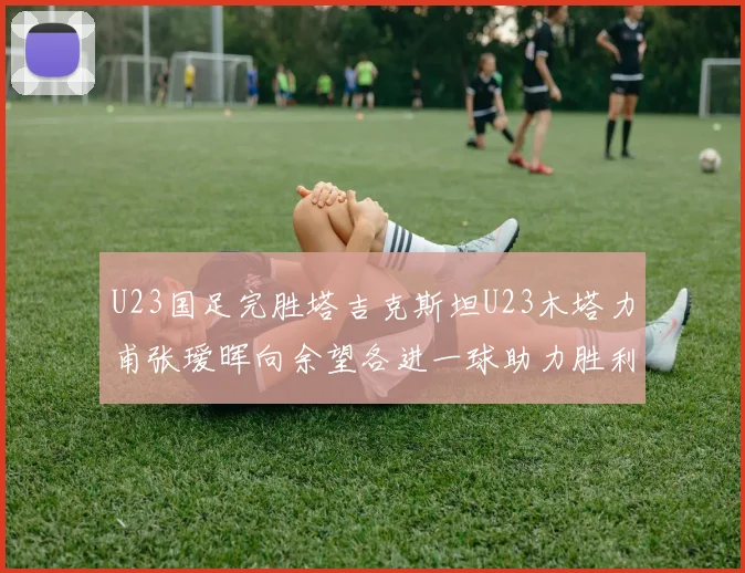 U23国足完胜塔吉克斯坦U23木塔力甫张瑷晖向余望各进一球助力胜利