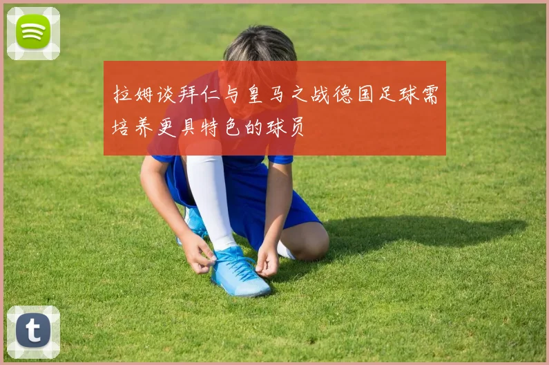 拉姆谈拜仁与皇马之战德国足球需培养更具特色的球员