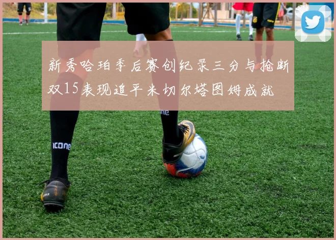 新秀哈珀季后赛创纪录三分与抢断双15表现追平米切尔塔图姆成就
