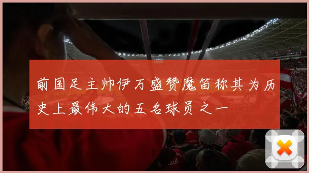 前国足主帅伊万盛赞魔笛称其为历史上最伟大的五名球员之一