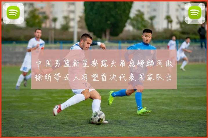 中国男篮新星崭露头角庞峥麟冯傲徐昕等五人有望首次代表国家队出战