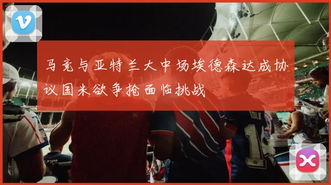 马竞与亚特兰大中场埃德森达成协议国米欲争抢面临挑战