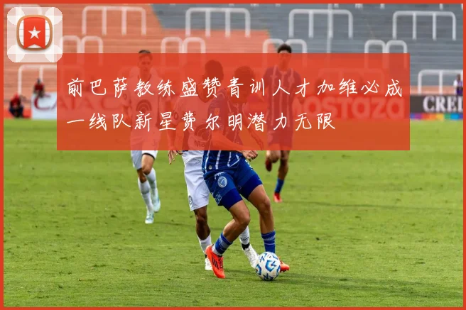 前巴萨教练盛赞青训人才加维必成一线队新星费尔明潜力无限