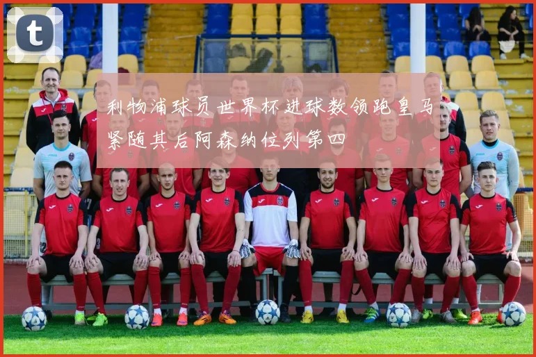 利物浦球员世界杯进球数领跑皇马紧随其后阿森纳位列第四