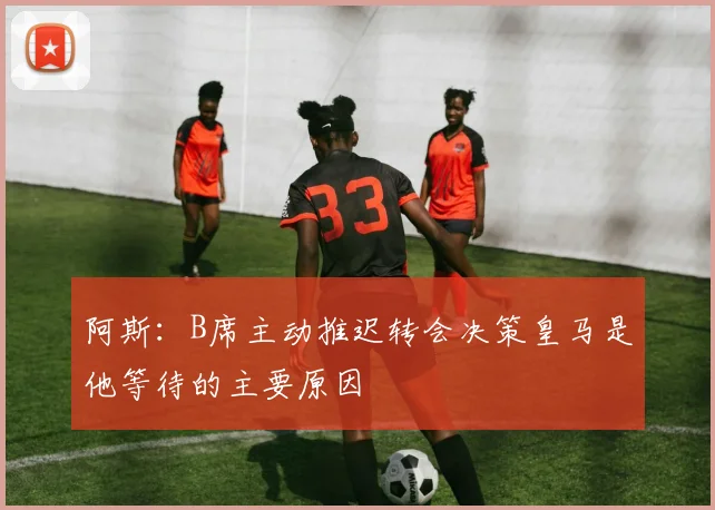 阿斯：B席主动推迟转会决策皇马是他等待的主要原因