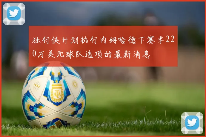独行侠计划执行内姆哈德下赛季220万美元球队选项的最新消息