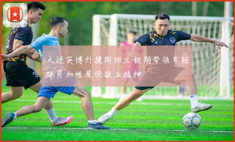 大连英博外援斯坦丘假期带领年轻球员加练展现敬业精神