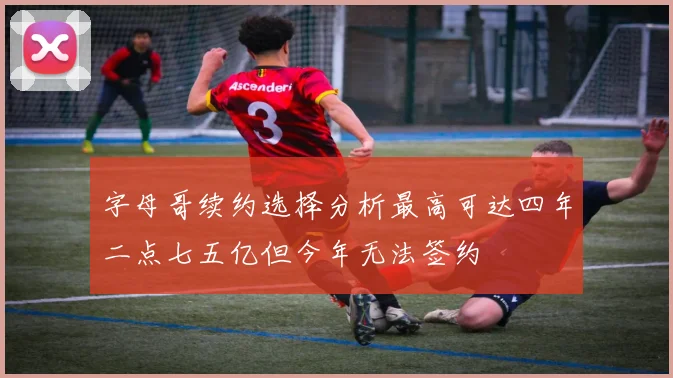 字母哥续约选择分析最高可达四年二点七五亿但今年无法签约