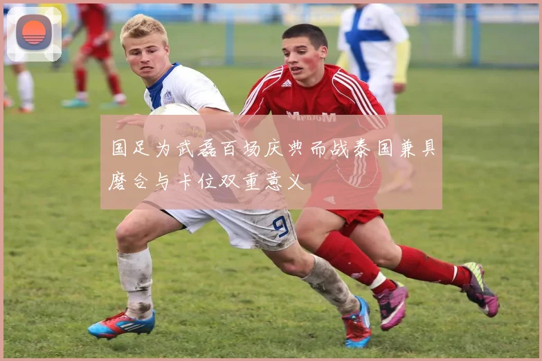 国足为武磊百场庆典而战泰国兼具磨合与卡位双重意义