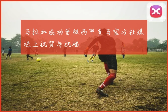 马拉加成功晋级西甲皇马官方社媒送上祝贺与祝福