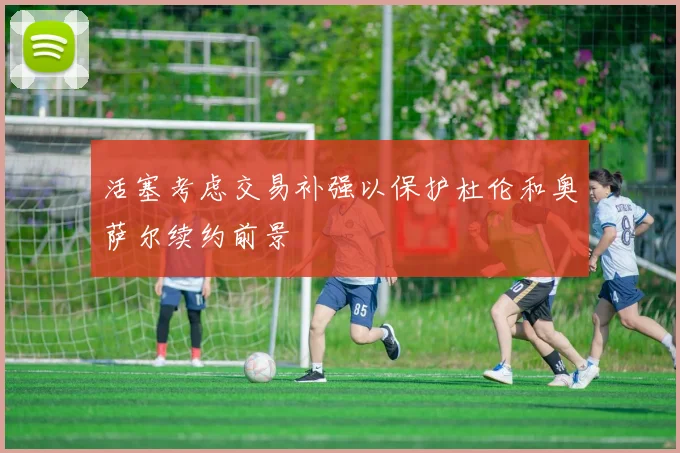 活塞考虑交易补强以保护杜伦和奥萨尔续约前景