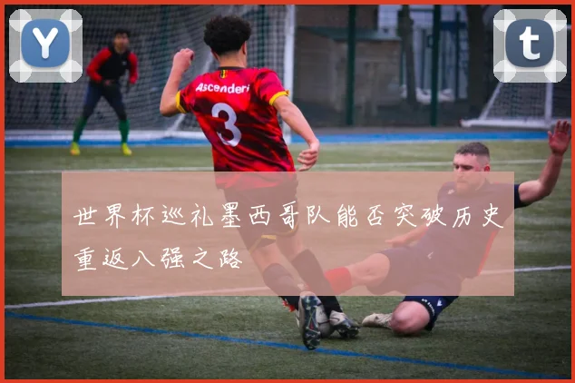 世界杯巡礼墨西哥队能否突破历史重返八强之路