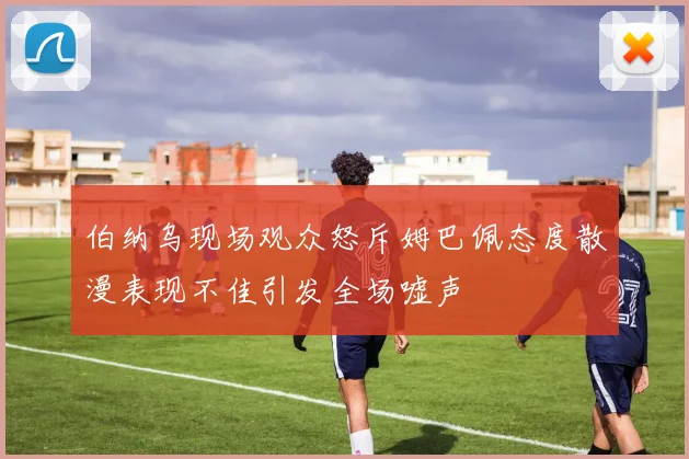 伯纳乌现场观众怒斥姆巴佩态度散漫表现不佳引发全场嘘声
