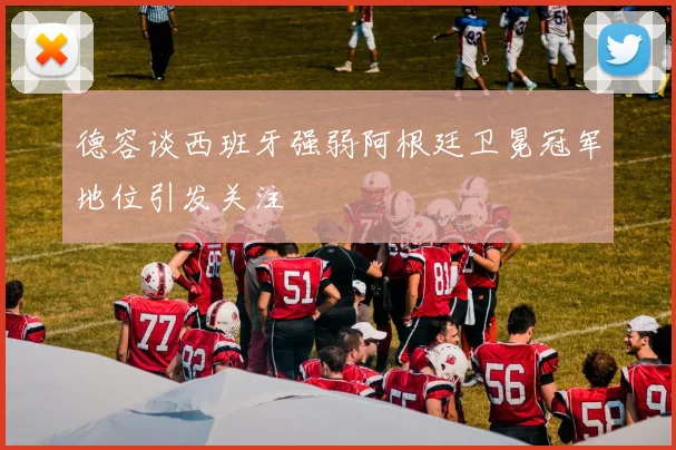 德容谈西班牙强弱阿根廷卫冕冠军地位引发关注