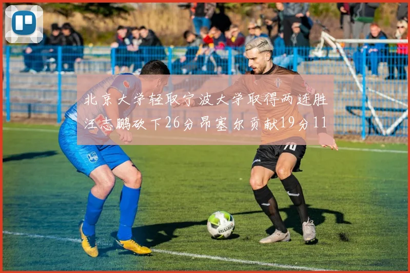 北京大学轻取宁波大学取得两连胜汪志鹏砍下26分昂塞尔贡献19分11篮板5助攻