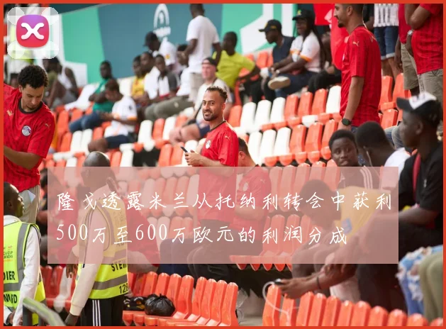 隆戈透露米兰从托纳利转会中获利500万至600万欧元的利润分成