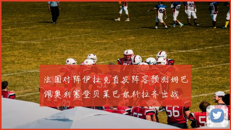 法国对阵伊拉克首发阵容预测姆巴佩奥利塞登贝莱巴尔科拉齐出战