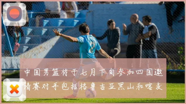 中国男篮将于七月下旬参加四国邀请赛对手包括格鲁吉亚黑山和喀麦隆