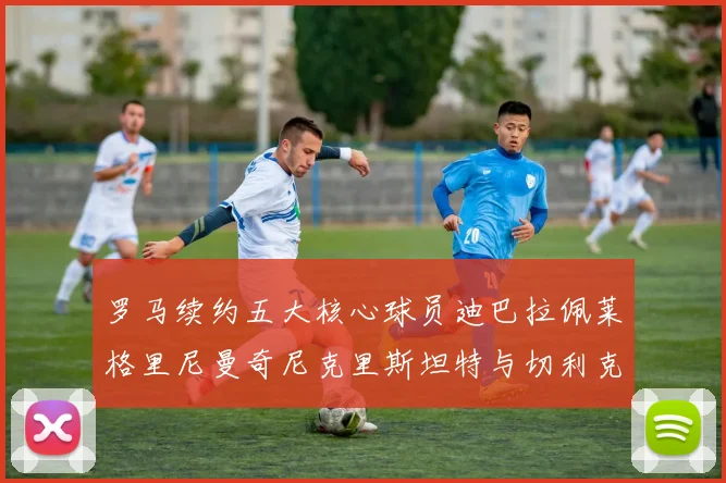 罗马续约五大核心球员迪巴拉佩莱格里尼曼奇尼克里斯坦特与切利克共创未来