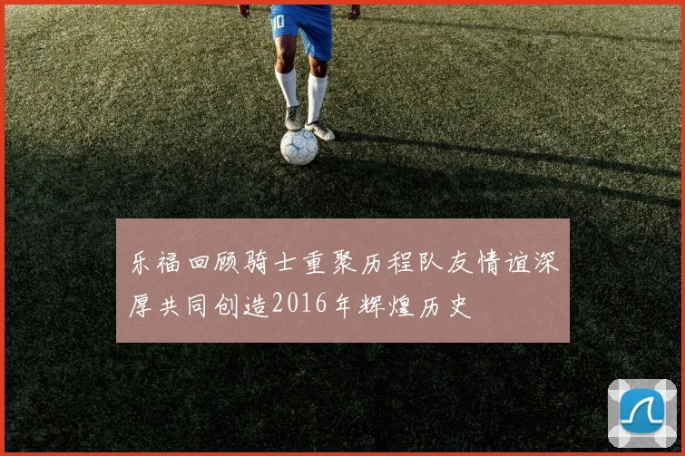 乐福回顾骑士重聚历程队友情谊深厚共同创造2016年辉煌历史