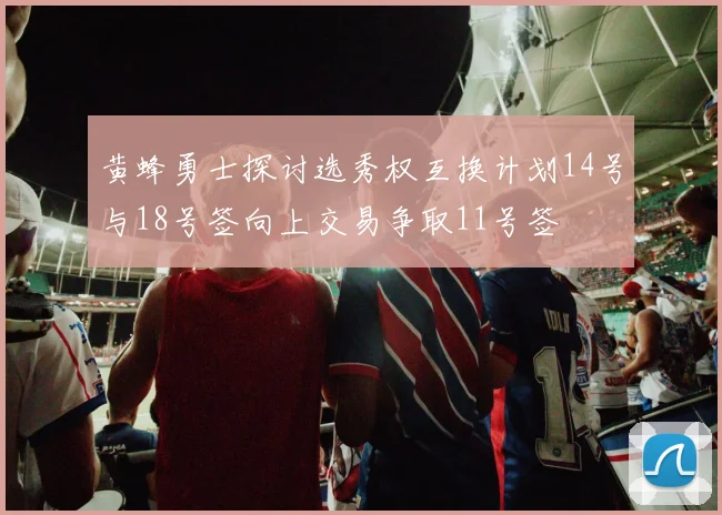 黄蜂勇士探讨选秀权互换计划14号与18号签向上交易争取11号签