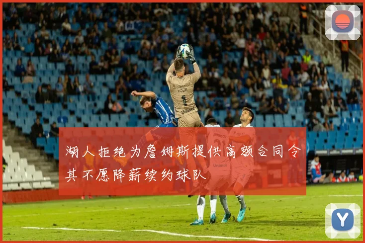 湖人拒绝为詹姆斯提供高额合同令其不愿降薪续约球队