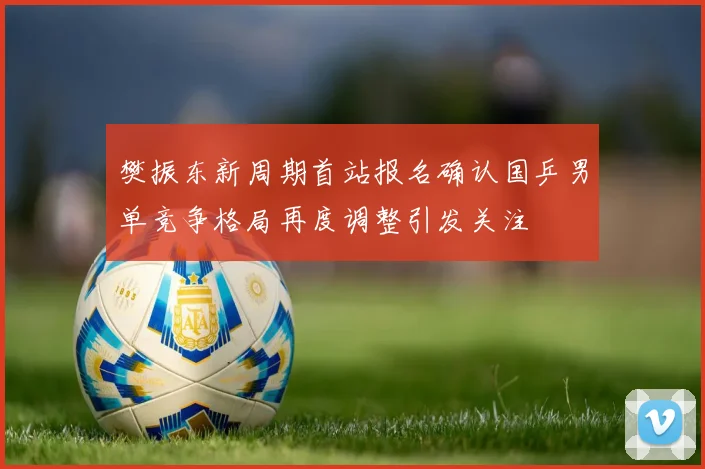 樊振东新周期首站报名确认国乒男单竞争格局再度调整引发关注