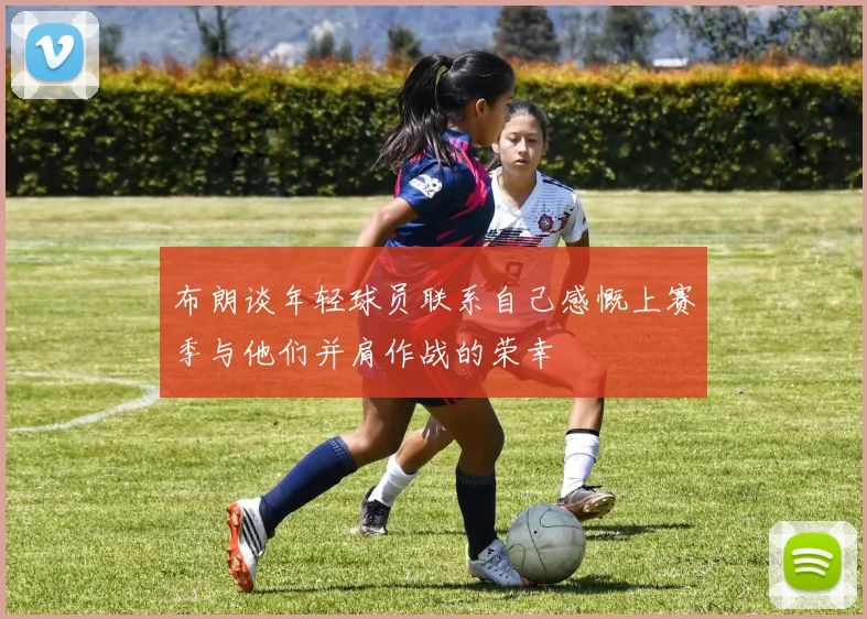 布朗谈年轻球员联系自己感慨上赛季与他们并肩作战的荣幸
